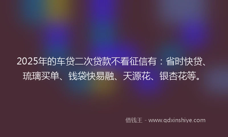 2025年的车贷二次贷款不看征信有：省时快贷、琉璃买单、钱袋快易融、天源花、银杏花等。