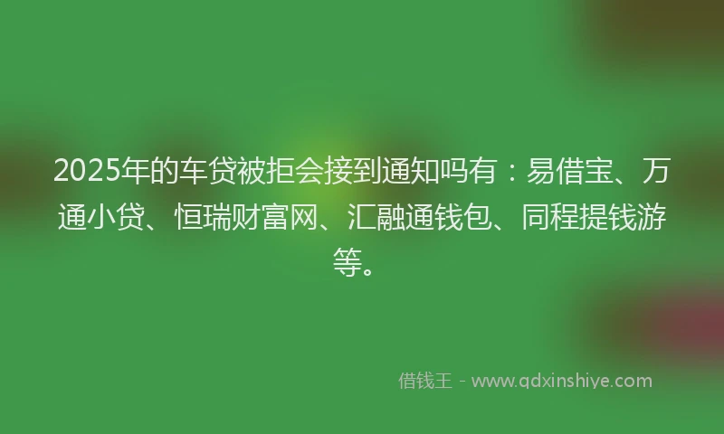2025年的车贷被拒会接到通知吗有：易借宝、万通小贷、恒瑞财富网、汇融通钱包、同程提钱游等。