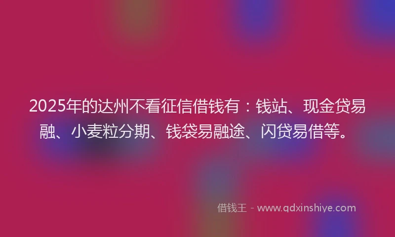 2025年的达州不看征信借钱有：钱站、现金贷易融、小麦粒分期、钱袋易融途、闪贷易借等。