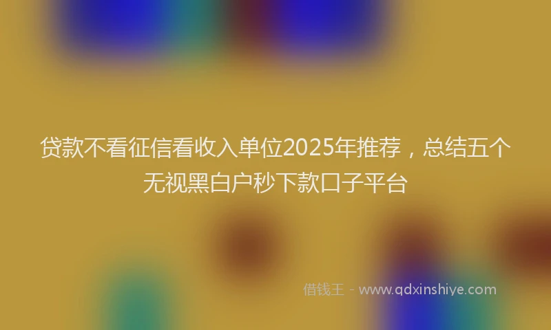贷款不看征信看收入单位2025年推荐，总结五个无视黑白户秒下款口子平台