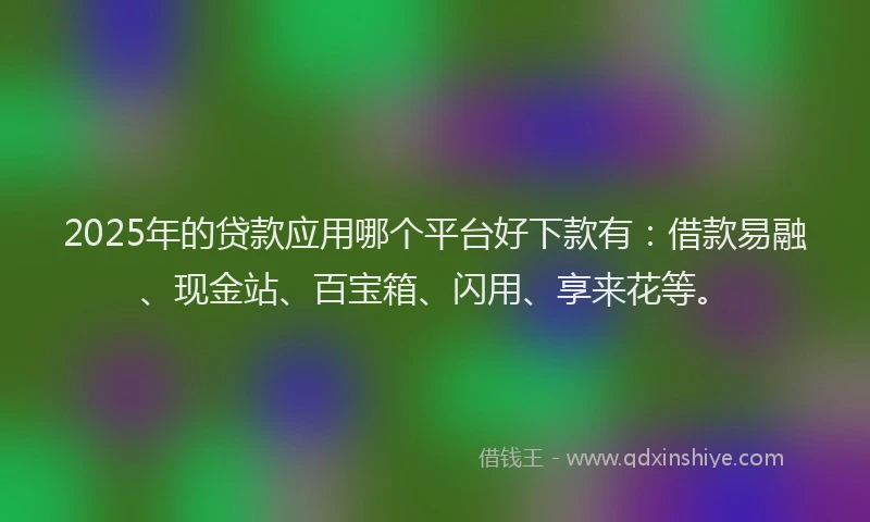 2025年的贷款应用哪个平台好下款有：借款易融、现金站、百宝箱、闪用、享来花等。