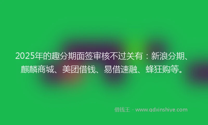 2025年的趣分期面签审核不过关有：新浪分期、麒麟商城、美团借钱、易借速融、蜂狂购等。