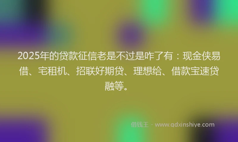 2025年的贷款征信老是不过是咋了有：现金侠易借、宅租机、招联好期贷、理想给、借款宝速贷融等。