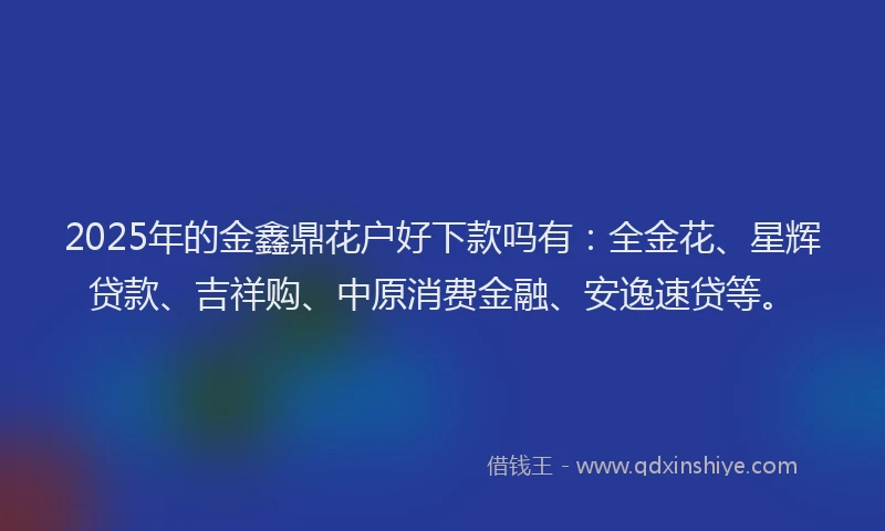 2025年的金鑫鼎花户好下款吗有：全金花、星辉贷款、吉祥购、中原消费金融、安逸速贷等。