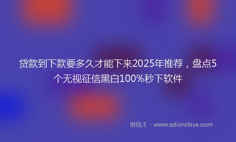 贷款到下款要多久才能下来2025年推荐，盘点5个无视征信黑白100%秒下软件