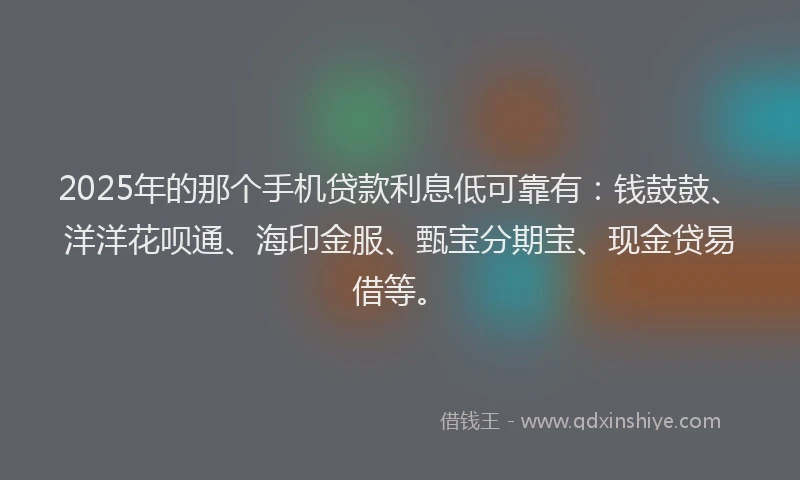 2025年的那个手机贷款利息低可靠有：钱鼓鼓、洋洋花呗通、海印金服、甄宝分期宝、现金贷易借等。
