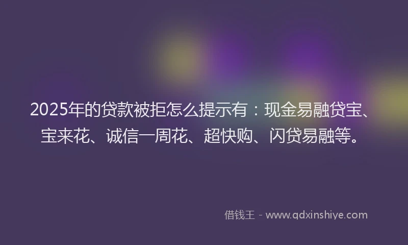 2025年的贷款被拒怎么提示有：现金易融贷宝、宝来花、诚信一周花、超快购、闪贷易融等。