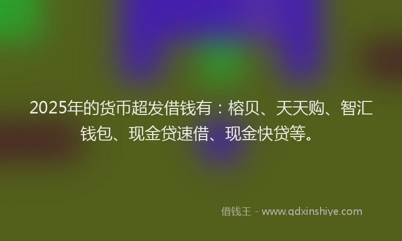 2025年的货币超发借钱有：榕贝、天天购、智汇钱包、现金贷速借、现金快贷等。