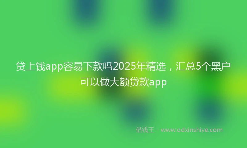 贷上钱app容易下款吗2025年精选，汇总5个黑户可以做大额贷款app
