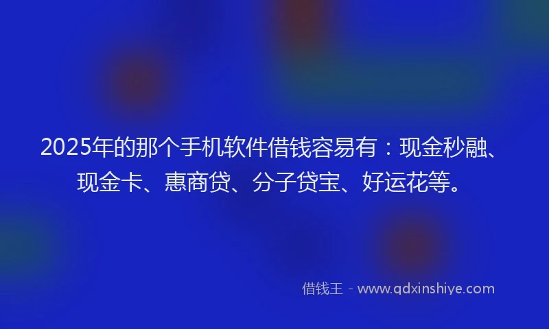 2025年的那个手机软件借钱容易有：现金秒融、现金卡、惠商贷、分子贷宝、好运花等。