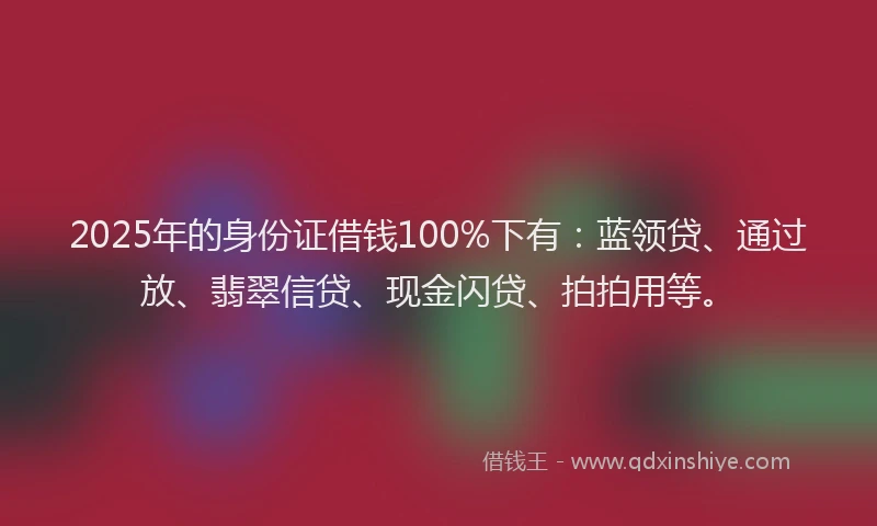 2025年的身份证借钱100%下有：蓝领贷、通过放、翡翠信贷、现金闪贷、拍拍用等。