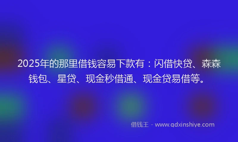 2025年的那里借钱容易下款有：闪借快贷、森森钱包、星贷、现金秒借通、现金贷易借等。
