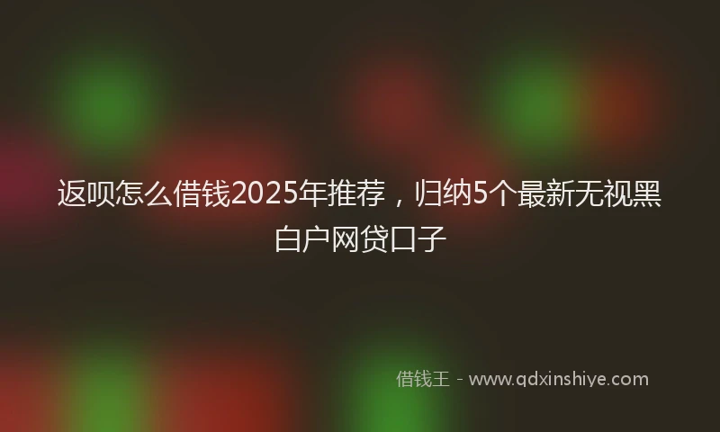 返呗怎么借钱2025年推荐，归纳5个最新无视黑白户网贷口子