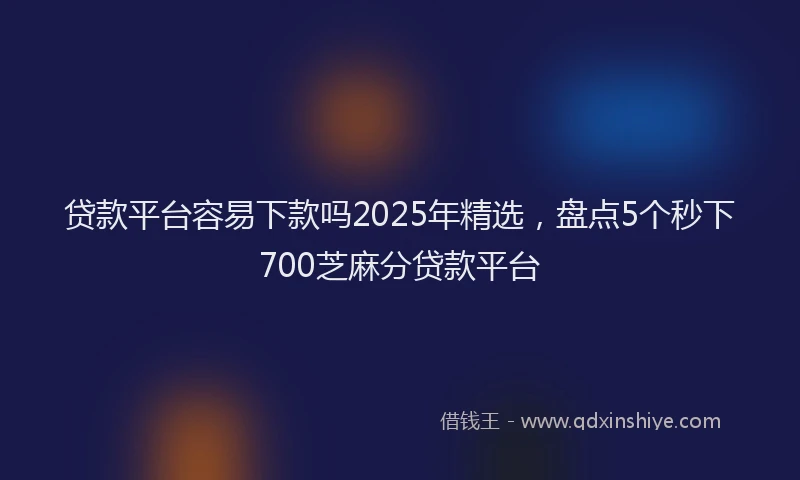 贷款平台容易下款吗2025年精选，盘点5个秒下700芝麻分贷款平台