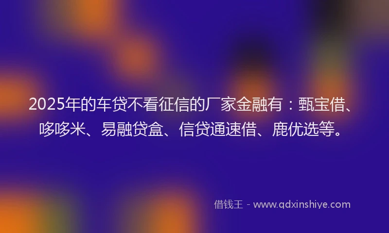 2025年的车贷不看征信的厂家金融有：甄宝借、哆哆米、易融贷盒、信贷通速借、鹿优选等。