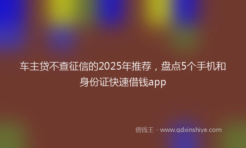 车主贷不查征信的2025年推荐，盘点5个手机和身份证快速借钱app