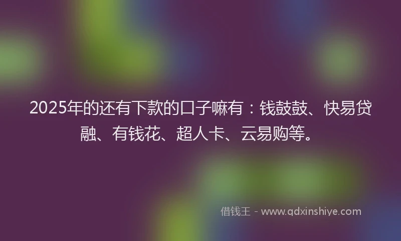 2025年的还有下款的口子嘛有：钱鼓鼓、快易贷融、有钱花、超人卡、云易购等。