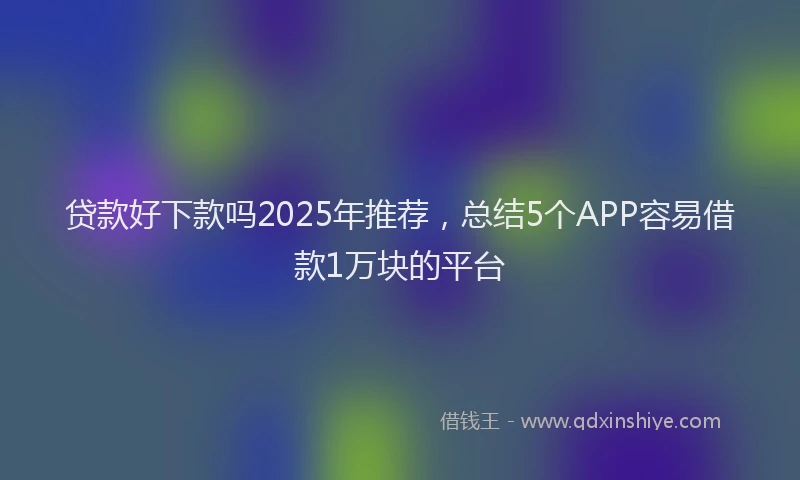 贷款好下款吗2025年推荐，总结5个APP容易借款1万块的平台