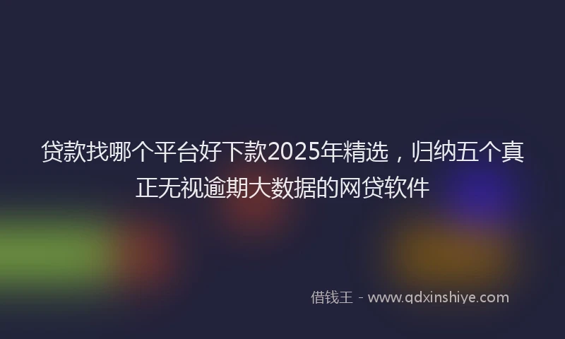 贷款找哪个平台好下款2025年精选，归纳五个真正无视逾期大数据的网贷软件