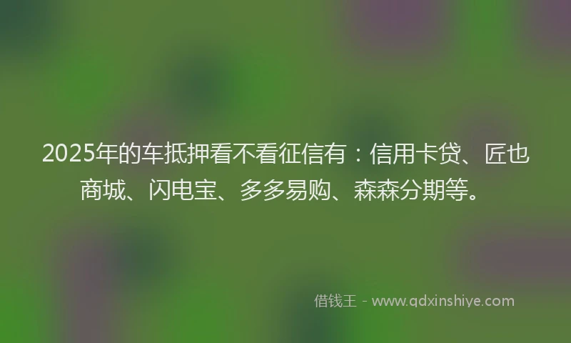 2025年的车抵押看不看征信有：信用卡贷、匠也商城、闪电宝、多多易购、森森分期等。