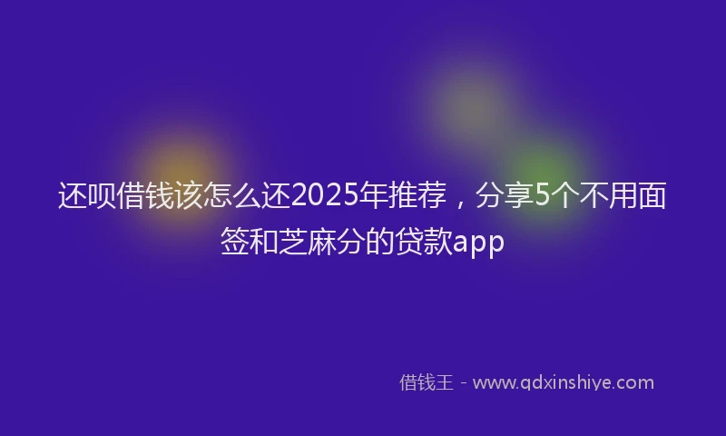 还呗借钱该怎么还2025年推荐，分享5个不用面签和芝麻分的贷款app
