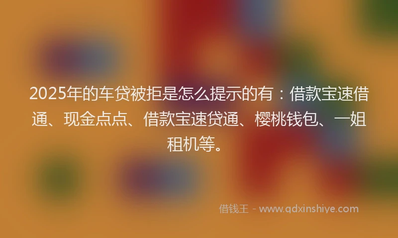 2025年的车贷被拒是怎么提示的有：借款宝速借通、现金点点、借款宝速贷通、樱桃钱包、一姐租机等。