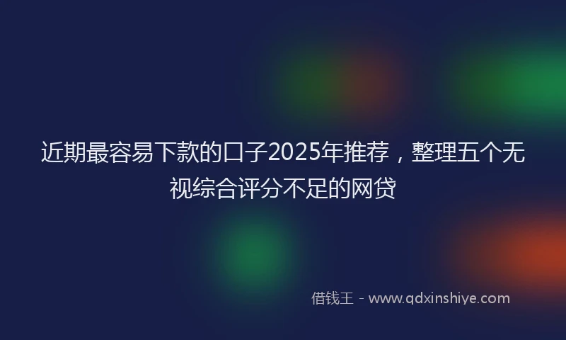 近期最容易下款的口子2025年推荐，整理五个无视综合评分不足的网贷