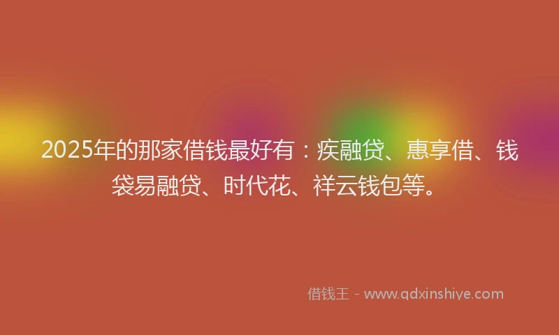 2025年的那家借钱最好有：疾融贷、惠享借、钱袋易融贷、时代花、祥云钱包等。