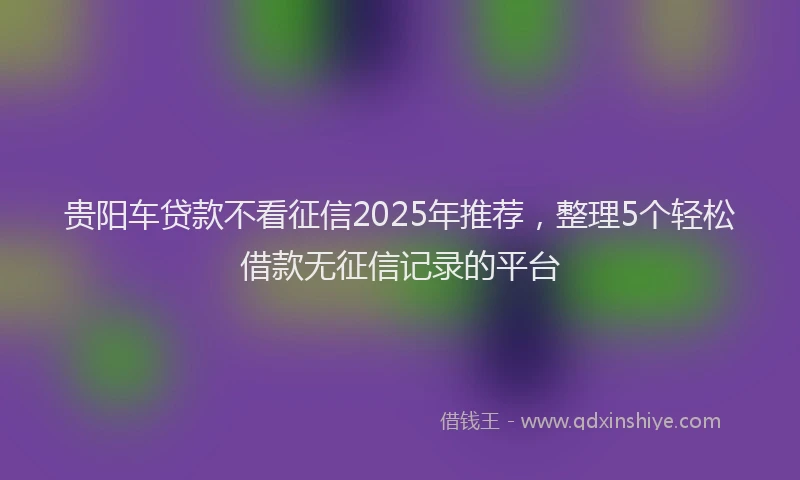 贵阳车贷款不看征信2025年推荐，整理5个轻松借款无征信记录的平台