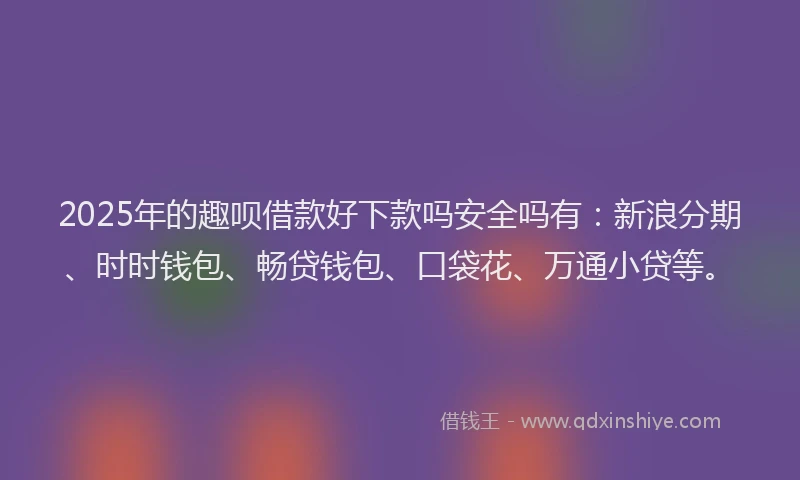 2025年的趣呗借款好下款吗安全吗有：新浪分期、时时钱包、畅贷钱包、口袋花、万通小贷等。