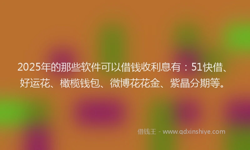 2025年的那些软件可以借钱收利息有：51快借、好运花、橄榄钱包、微博花花金、紫晶分期等。