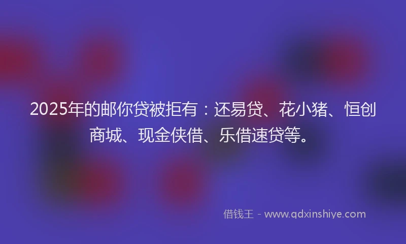 2025年的邮你贷被拒有：还易贷、花小猪、恒创商城、现金侠借、乐借速贷等。