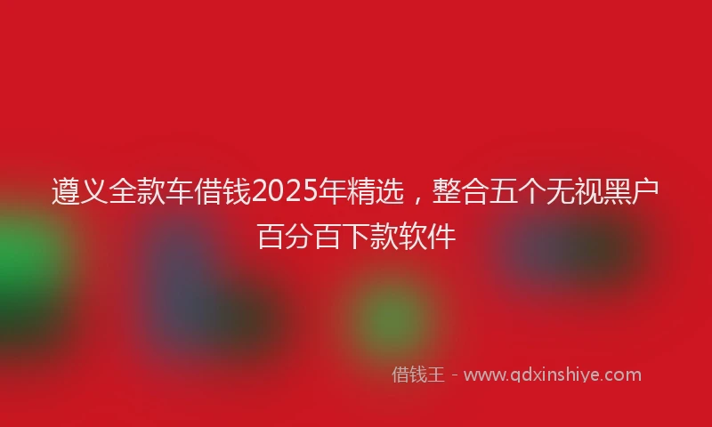 遵义全款车借钱2025年精选，整合五个无视黑户百分百下款软件