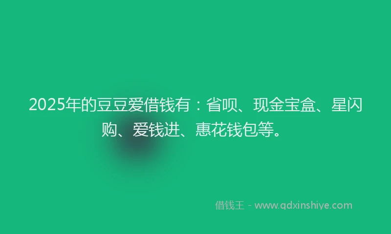 2025年的豆豆爱借钱有：省呗、现金宝盒、星闪购、爱钱进、惠花钱包等。