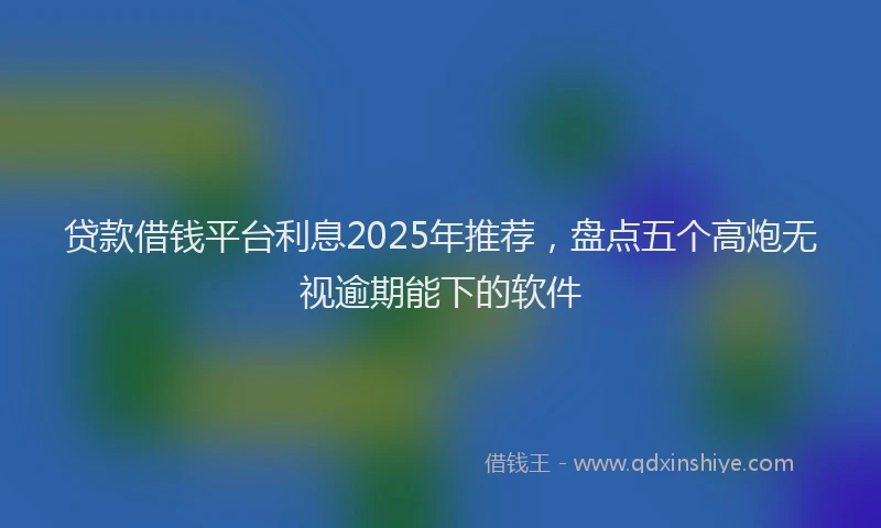 贷款借钱平台利息2025年推荐，盘点五个高炮无视逾期能下的软件