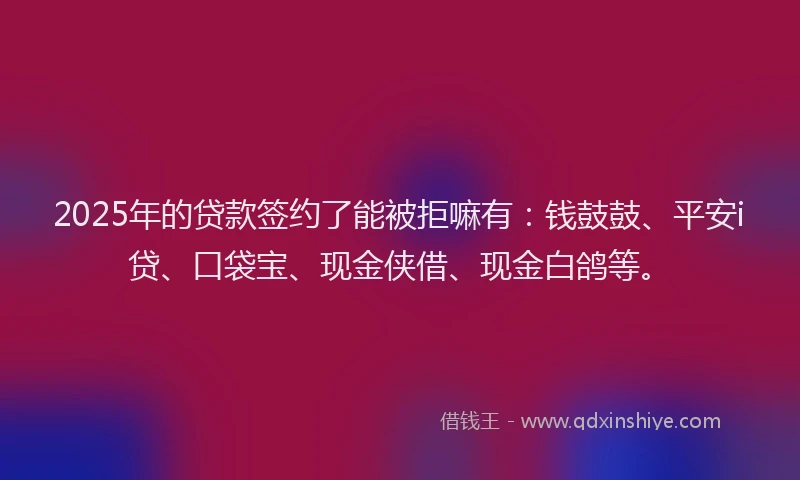 2025年的贷款签约了能被拒嘛有：钱鼓鼓、平安i贷、口袋宝、现金侠借、现金白鸽等。