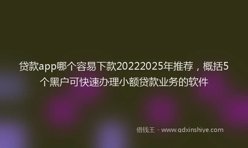 贷款app哪个容易下款20222025年推荐，概括5个黑户可快速办理小额贷款业务的软件