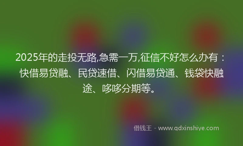 2025年的走投无路,急需一万,征信不好怎么办有：快借易贷融、民贷速借、闪借易贷通、钱袋快融途、哆哆分期等。