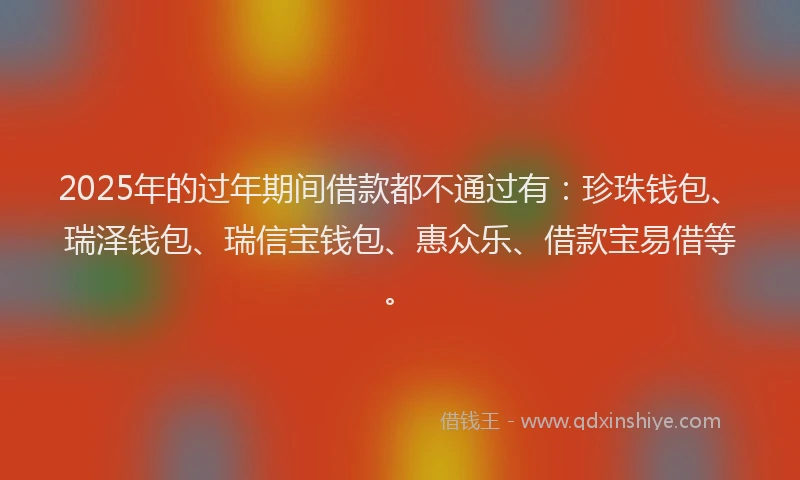 2025年的过年期间借款都不通过有：珍珠钱包、瑞泽钱包、瑞信宝钱包、惠众乐、借款宝易借等。
