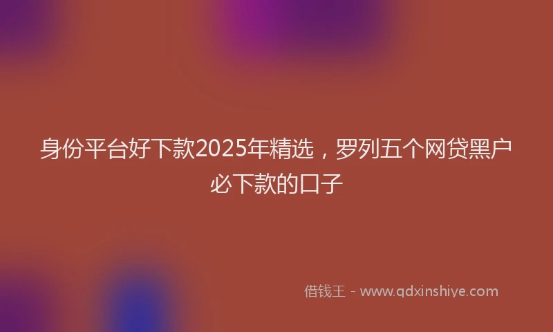 身份平台好下款2025年精选，罗列五个网贷黑户必下款的口子