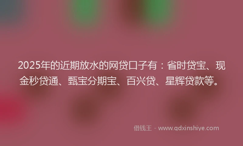 2025年的近期放水的网贷口子有：省时贷宝、现金秒贷通、甄宝分期宝、百兴贷、星辉贷款等。