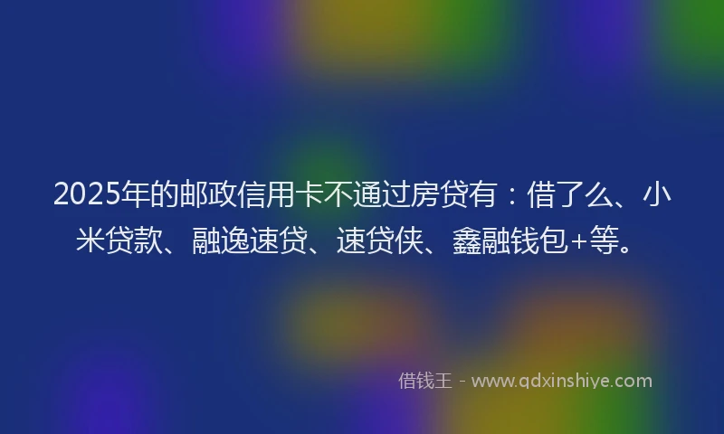 2025年的邮政信用卡不通过房贷有：借了么、小米贷款、融逸速贷、速贷侠、鑫融钱包+等。