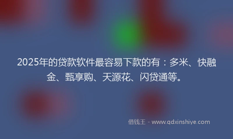 2025年的贷款软件最容易下款的有：多米、快融金、甄享购、天源花、闪贷通等。