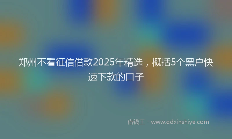 郑州不看征信借款2025年精选，概括5个黑户快速下款的口子