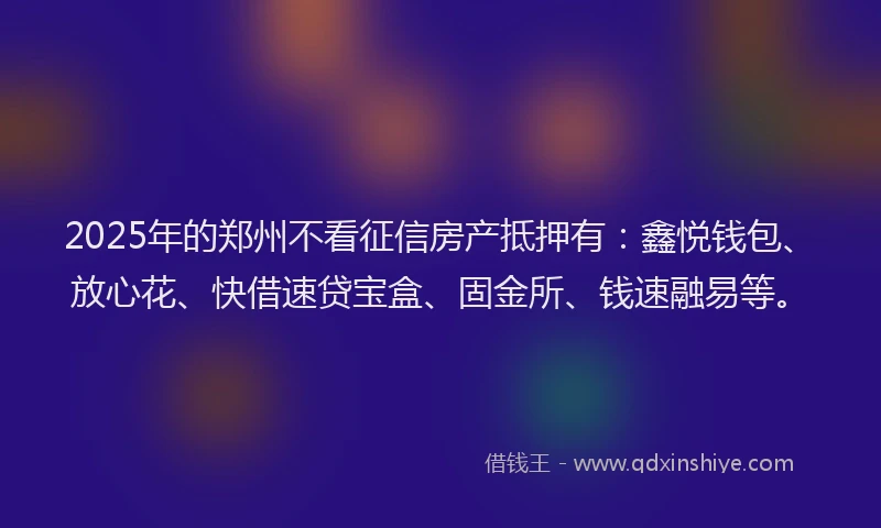 2025年的郑州不看征信房产抵押有：鑫悦钱包、放心花、快借速贷宝盒、固金所、钱速融易等。
