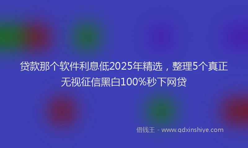 贷款那个软件利息低2025年精选，整理5个真正无视征信黑白100%秒下网贷