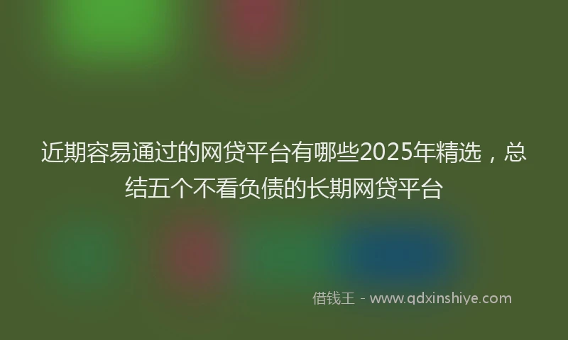 近期容易通过的网贷平台有哪些2025年精选，总结五个不看负债的长期网贷平台