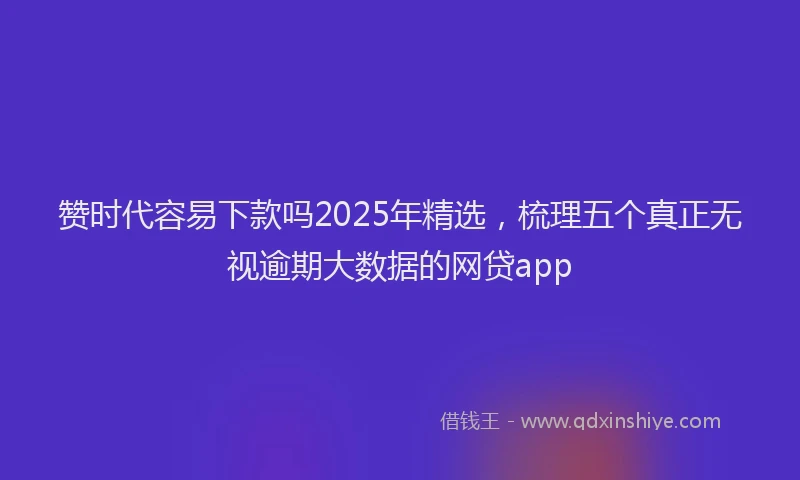 赞时代容易下款吗2025年精选，梳理五个真正无视逾期大数据的网贷app