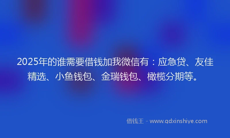 2025年的谁需要借钱加我微信有：应急贷、友佳精选、小鱼钱包、金瑞钱包、橄榄分期等。