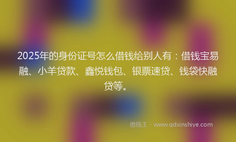 2025年的身份证号怎么借钱给别人有：借钱宝易融、小羊贷款、鑫悦钱包、银票速贷、钱袋快融贷等。